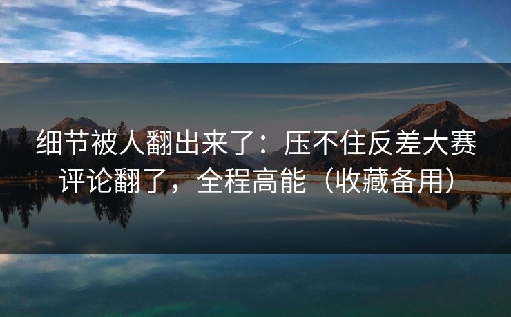 细节被人翻出来了：压不住反差大赛评论翻了，全程高能（收藏备用）