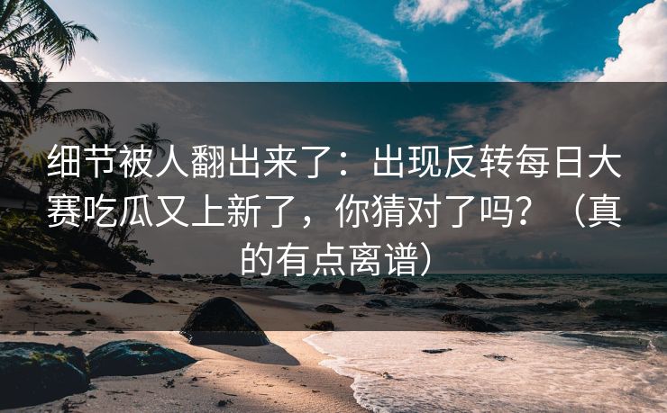 细节被人翻出来了：出现反转每日大赛吃瓜又上新了，你猜对了吗？（真的有点离谱）