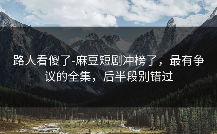 路人看傻了-麻豆短剧冲榜了,最有争议的全集,后半段别错过