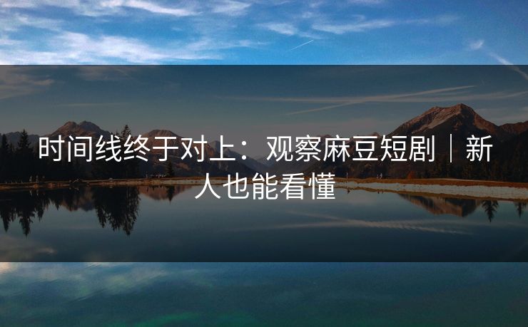 时间线终于对上：观察麻豆短剧｜新人也能看懂
