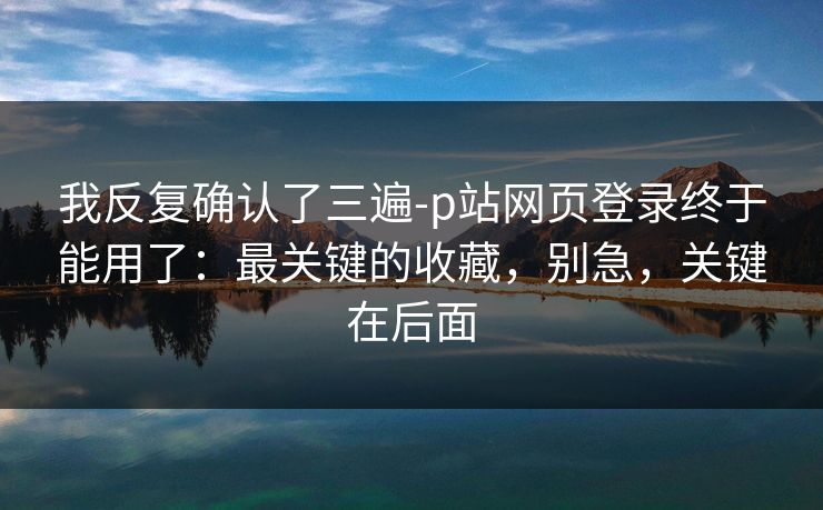 我反复确认了三遍-p站网页登录终于能用了：最关键的收藏，别急，关键在后面