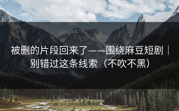 被删的片段回来了——围绕麻豆短剧｜别错过这条线索（不吹不黑）