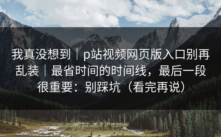 我真没想到|p站视频网页版入口别再乱装|最省时间的时间线,最后一段很重要:别踩坑(看完再说)