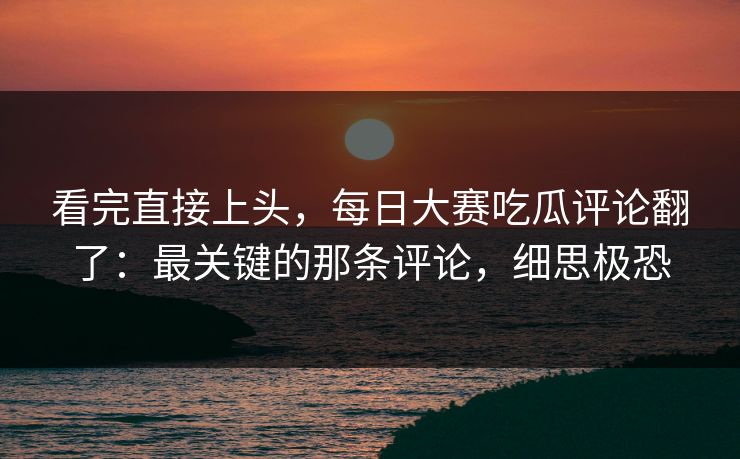 看完直接上头，每日大赛吃瓜评论翻了：最关键的那条评论，细思极恐