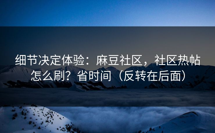 细节决定体验：麻豆社区，社区热帖怎么刷？省时间（反转在后面）