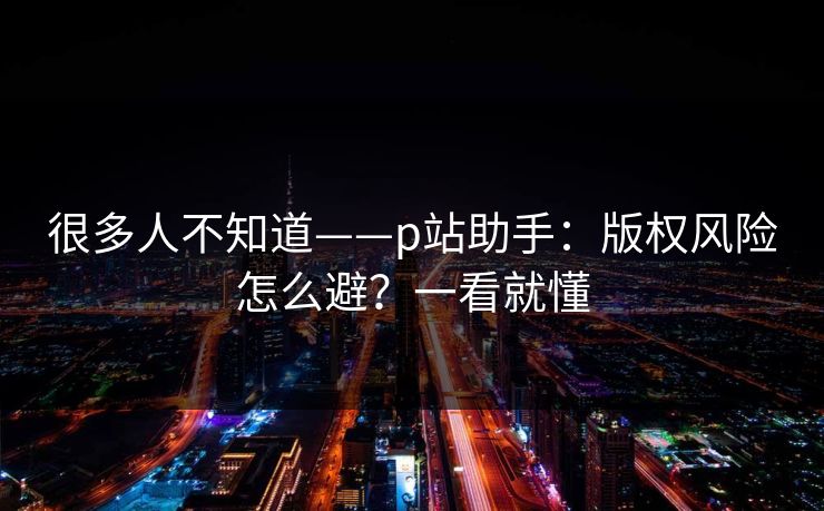很多人不知道——p站助手：版权风险怎么避？一看就懂