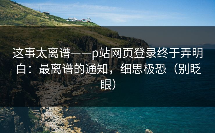 这事太离谱——p站网页登录终于弄明白:最离谱的通知,细思极恐(别眨眼)