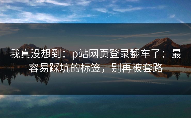 我真没想到：p站网页登录翻车了：最容易踩坑的标签，别再被套路