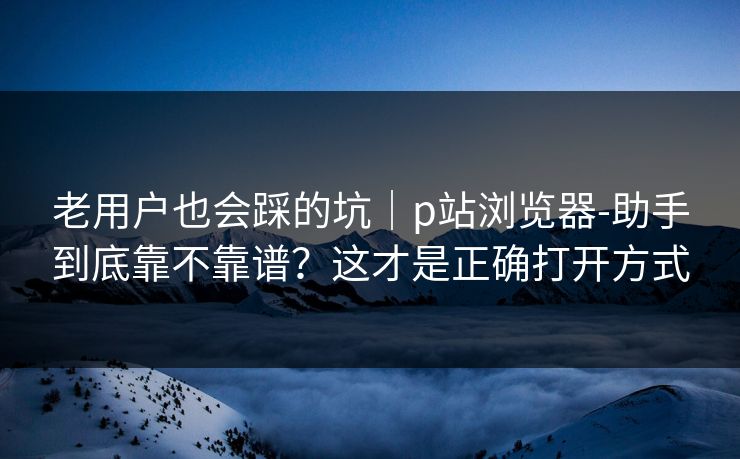 老用户也会踩的坑｜p站浏览器-助手到底靠不靠谱？这才是正确打开方式