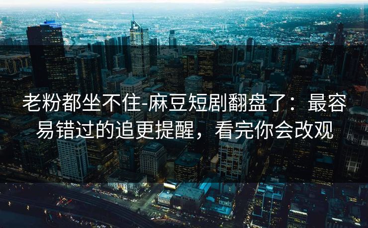 老粉都坐不住-麻豆短剧翻盘了：最容易错过的追更提醒，看完你会改观