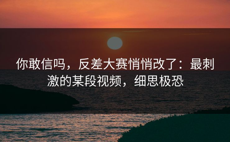 你敢信吗，反差大赛悄悄改了：最刺激的某段视频，细思极恐