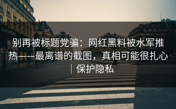 别再被标题党骗：网红黑料被水军推热——最离谱的截图，真相可能很扎心｜保护隐私