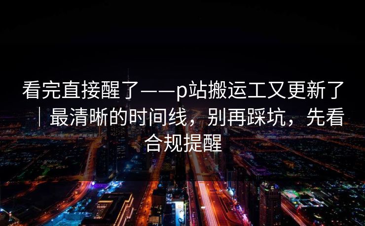 看完直接醒了——p站搬运工又更新了｜最清晰的时间线，别再踩坑，先看合规提醒