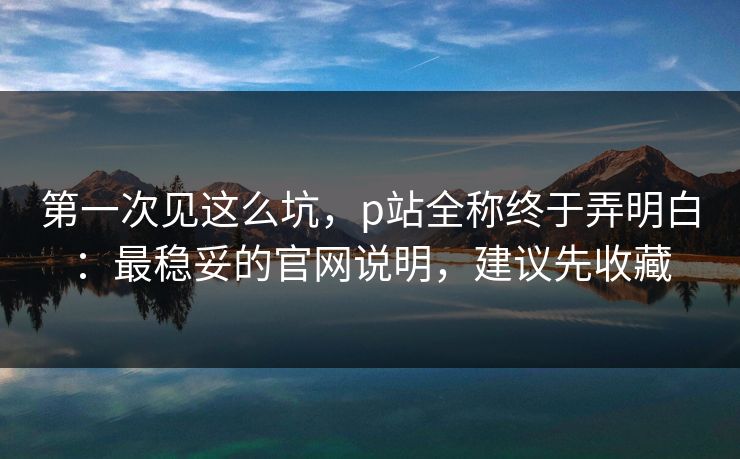 第一次见这么坑，p站全称终于弄明白：最稳妥的官网说明，建议先收藏