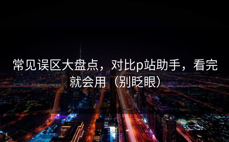 常见误区大盘点,对比p站助手,看完就会用(别眨眼)