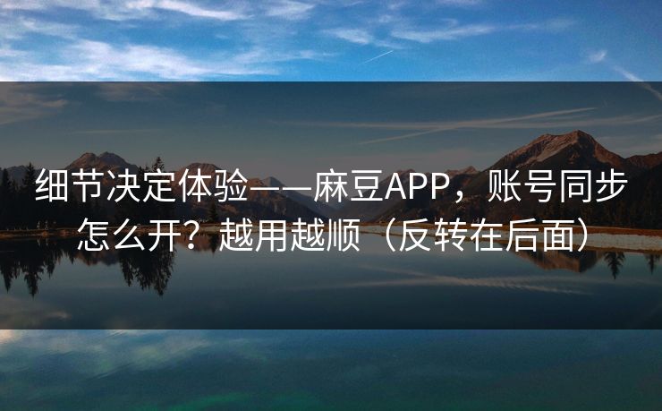 细节决定体验——麻豆APP，账号同步怎么开？越用越顺（反转在后面）