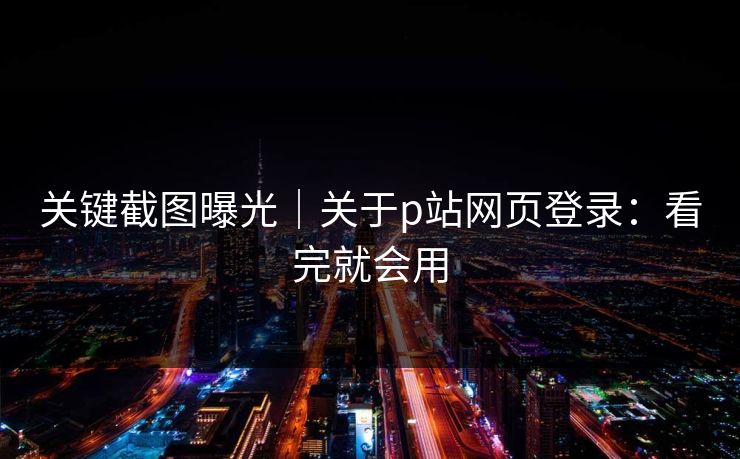关键截图曝光｜关于p站网页登录：看完就会用