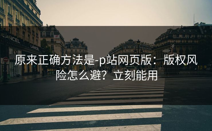 原来正确方法是-p站网页版：版权风险怎么避？立刻能用