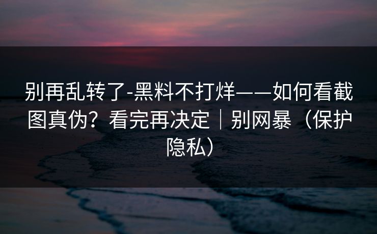 别再乱转了-黑料不打烊——如何看截图真伪？看完再决定｜别网暴（保护隐私）