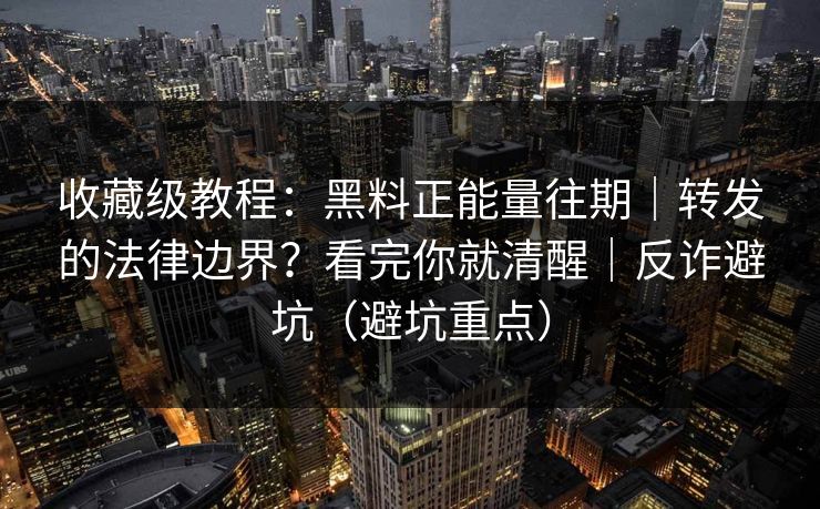 收藏级教程：黑料正能量往期｜转发的法律边界？看完你就清醒｜反诈避坑（避坑重点）