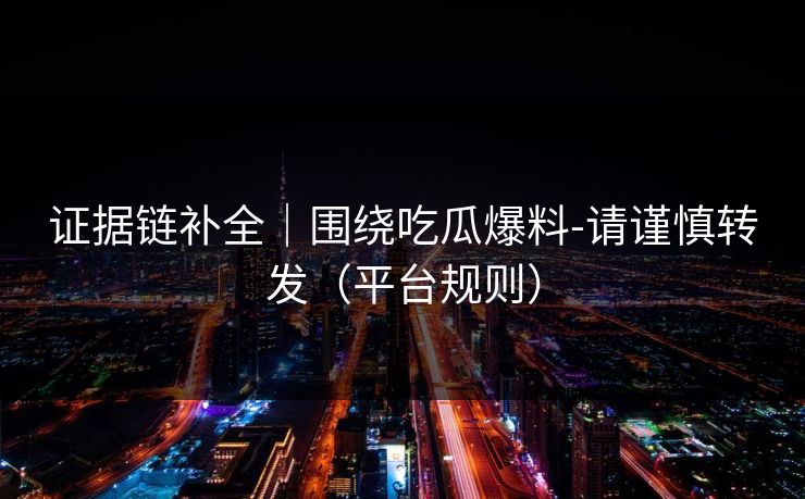 证据链补全｜围绕吃瓜爆料-请谨慎转发（平台规则）