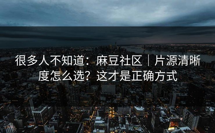 很多人不知道：麻豆社区｜片源清晰度怎么选？这才是正确方式
