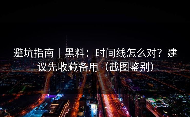 避坑指南｜黑料：时间线怎么对？建议先收藏备用（截图鉴别）