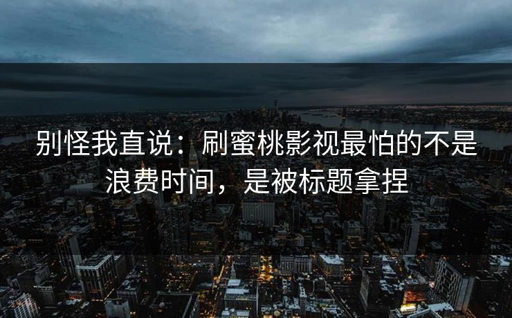 别怪我直说：刷蜜桃影视最怕的不是浪费时间，是被标题拿捏