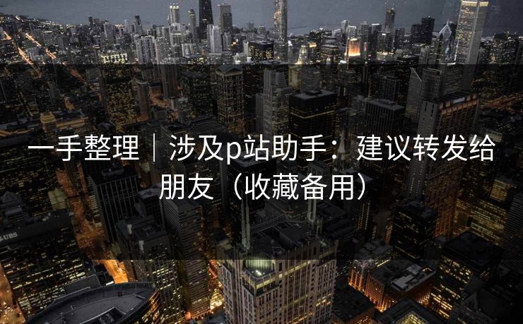 一手整理｜涉及p站助手：建议转发给朋友（收藏备用）