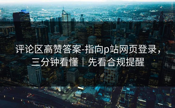 评论区高赞答案-指向p站网页登录，三分钟看懂｜先看合规提醒