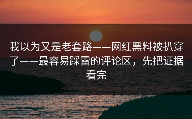 我以为又是老套路——网红黑料被扒穿了——最容易踩雷的评论区，先把证据看完