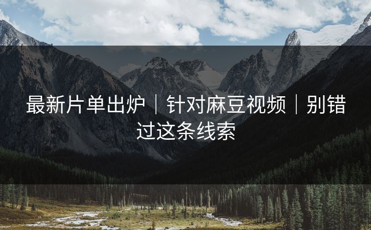 最新片单出炉｜针对麻豆视频｜别错过这条线索