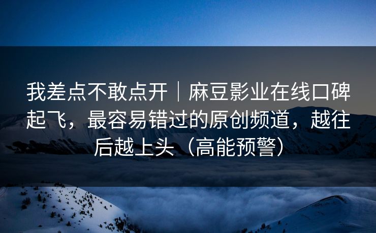 我差点不敢点开｜麻豆影业在线口碑起飞，最容易错过的原创频道，越往后越上头（高能预警）