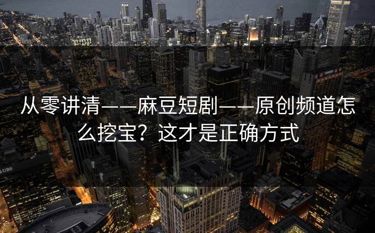 从零讲清——麻豆短剧——原创频道怎么挖宝？这才是正确方式