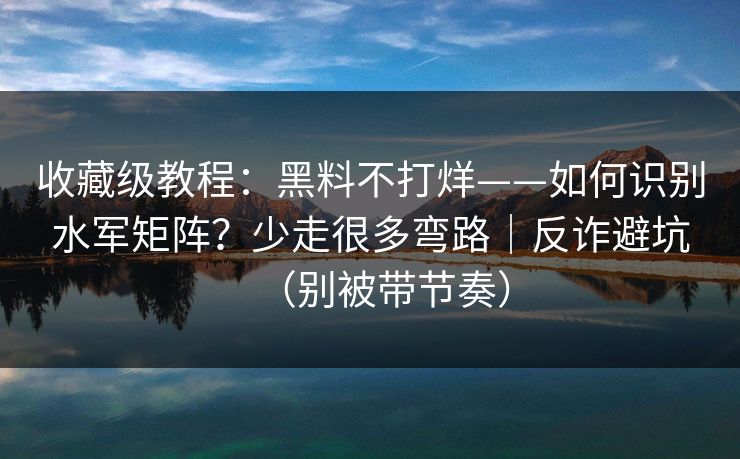 收藏级教程：黑料不打烊——如何识别水军矩阵？少走很多弯路｜反诈避坑（别被带节奏）