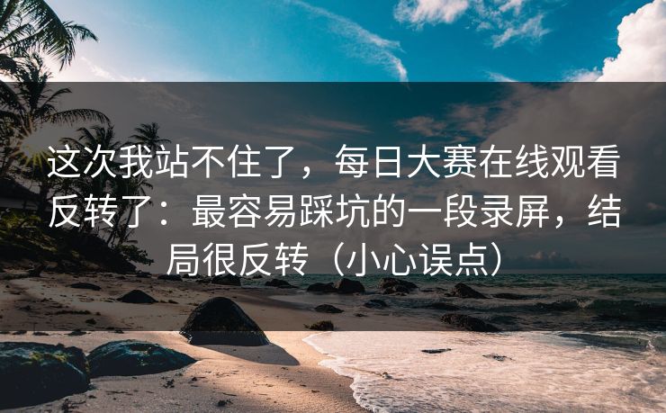 这次我站不住了，每日大赛在线观看反转了：最容易踩坑的一段录屏，结局很反转（小心误点）