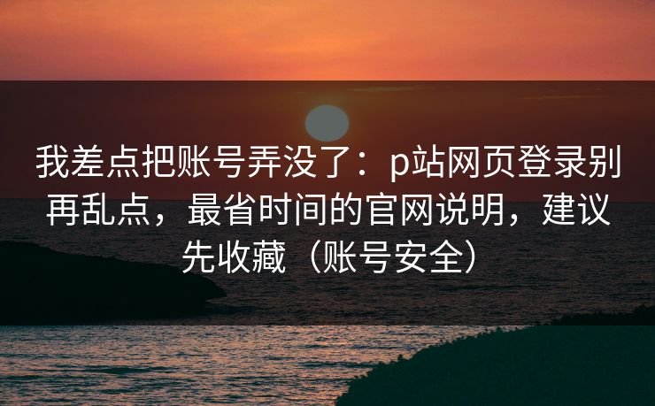我差点把账号弄没了：p站网页登录别再乱点，最省时间的官网说明，建议先收藏（账号安全）