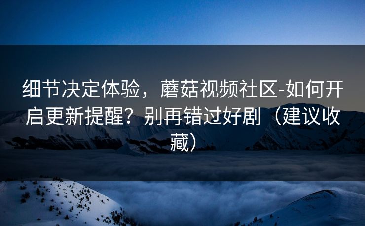 细节决定体验，蘑菇视频社区-如何开启更新提醒？别再错过好剧（建议收藏）