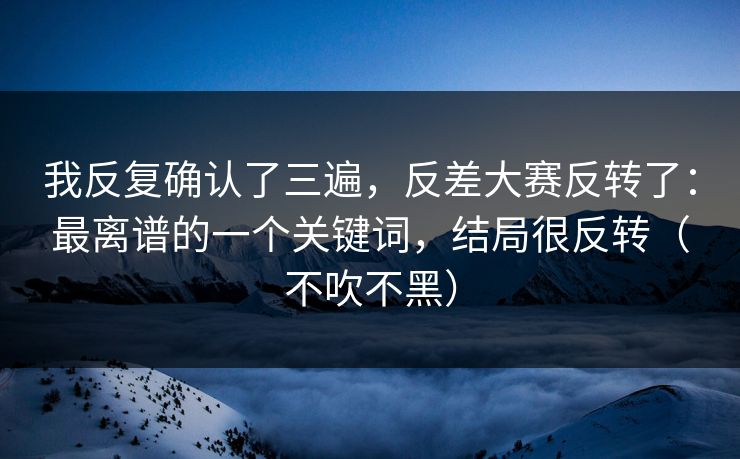 我反复确认了三遍，反差大赛反转了：最离谱的一个关键词，结局很反转（不吹不黑）