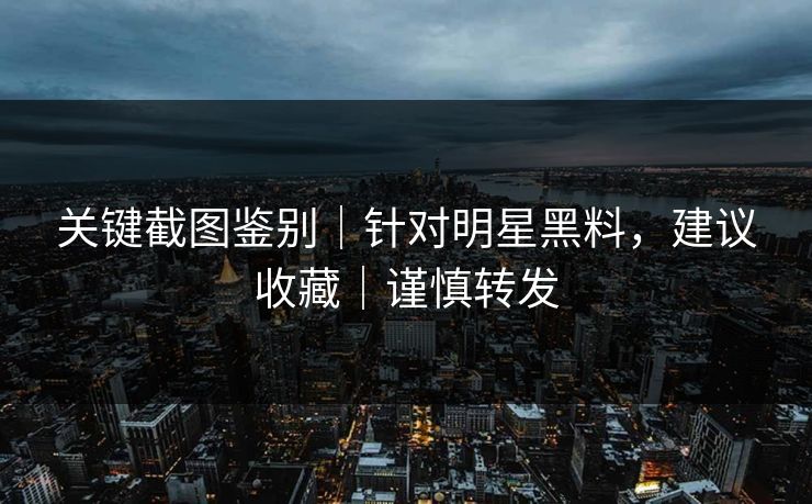 关键截图鉴别｜针对明星黑料，建议收藏｜谨慎转发