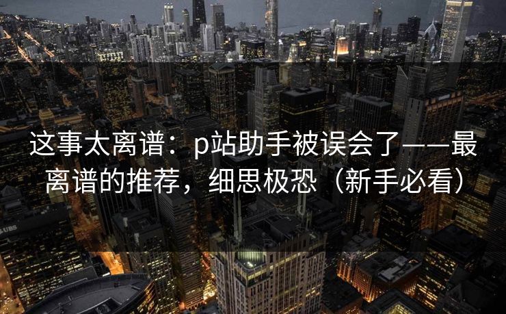 这事太离谱：p站助手被误会了——最离谱的推荐，细思极恐（新手必看）