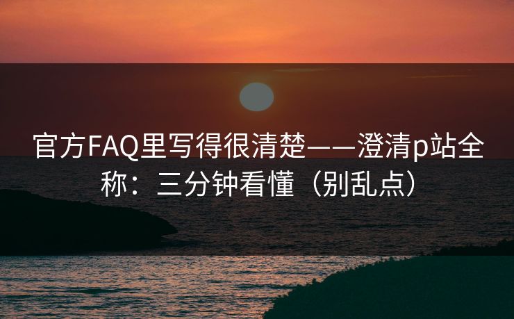 官方FAQ里写得很清楚——澄清p站全称：三分钟看懂（别乱点）