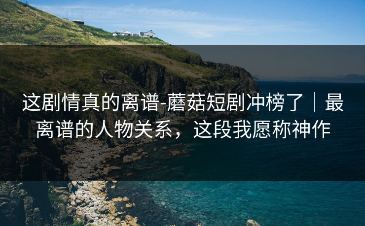 这剧情真的离谱-蘑菇短剧冲榜了|最离谱的人物关系,这段我愿称神作