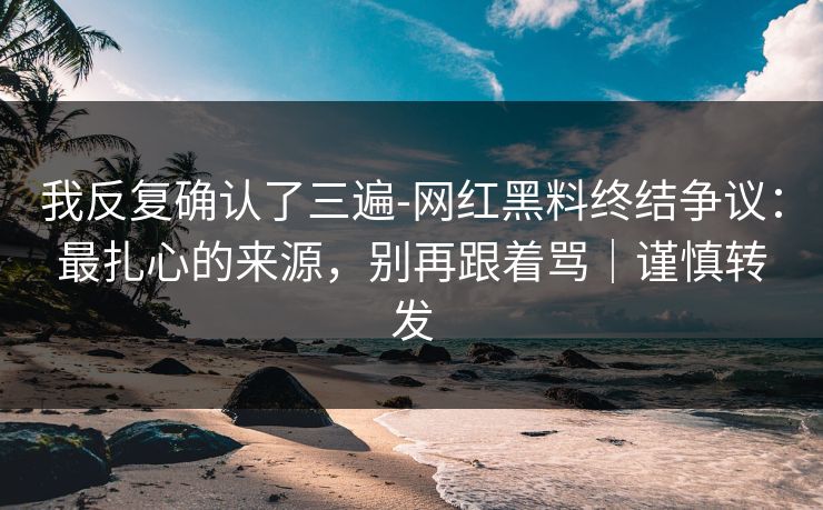 我反复确认了三遍-网红黑料终结争议:最扎心的来源,别再跟着骂|谨慎转发