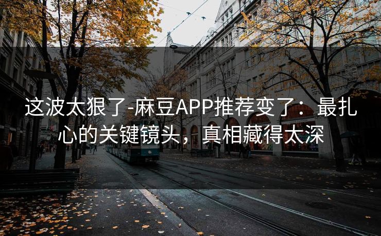 这波太狠了-麻豆APP推荐变了：最扎心的关键镜头，真相藏得太深