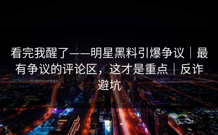 详细阅读:看完我醒了——明星黑料引爆争议|最有争议的评论区,这才是重点|反诈避坑 看完我醒了——明星黑料引爆争议|最有争议的评论区,这才是重点|反诈避坑