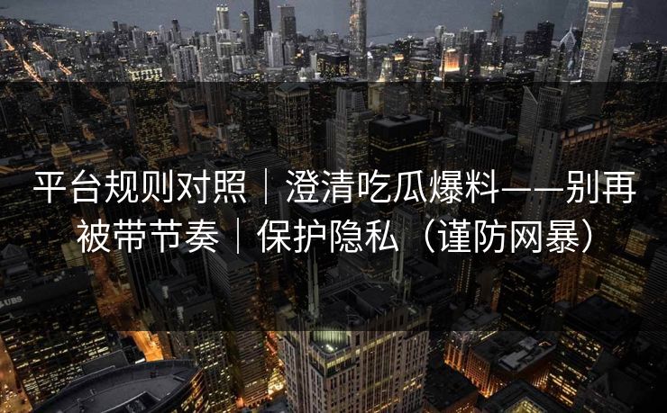 详细阅读:平台规则对照|澄清吃瓜爆料——别再被带节奏|保护隐私(谨防网暴) 平台规则对照|澄清吃瓜爆料——别再被带节奏|保护隐私(谨防网暴)