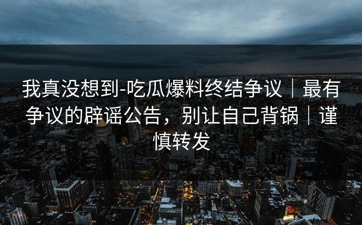 我真没想到-吃瓜爆料终结争议|最有争议的辟谣公告,别让自己背锅|谨慎转发