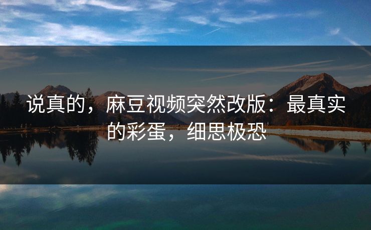 说真的,麻豆视频突然改版:最真实的彩蛋,细思极恐